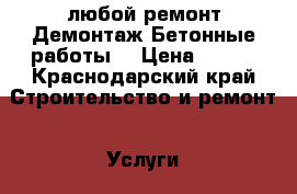  любой ремонт.Демонтаж.Бетонные работы. › Цена ­ 100 - Краснодарский край Строительство и ремонт » Услуги   